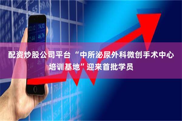 配资炒股公司平台 “中所泌尿外科微创手术中心培训基地”迎来首批学员