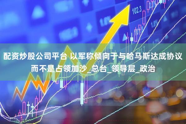 配资炒股公司平台 以军称倾向于与哈马斯达成协议而不是占领加沙_总台_领导层_政治