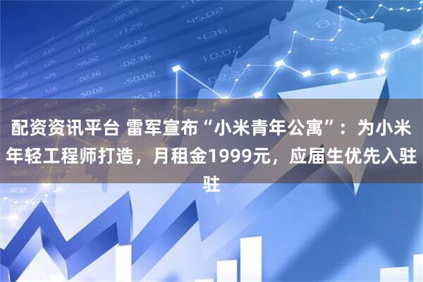配资资讯平台 雷军宣布“小米青年公寓”：为小米年轻工程师打造，月租金1999元，应届生优先入驻