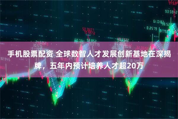 手机股票配资 全球数智人才发展创新基地在深揭牌，五年内预计培养人才超20万