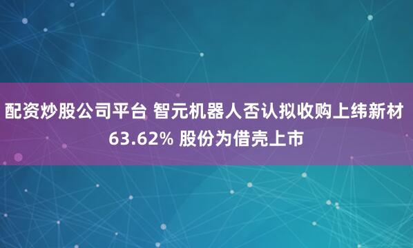 配资炒股公司平台 智元机器人否认拟收购上纬新材 63.62% 股份为借壳上市