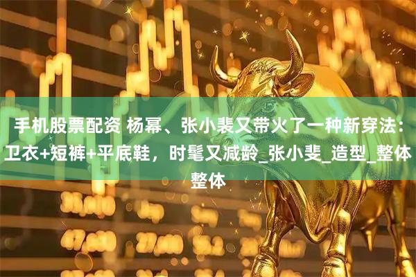 手机股票配资 杨幂、张小裴又带火了一种新穿法：卫衣+短裤+平底鞋，时髦又减龄_张小斐_造型_整体