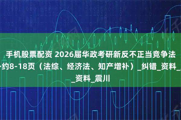 手机股票配资 2026届华政考研新反不正当竞争法增补约8-18页（法综、经济法、知产增补）_纠错_资料_震川