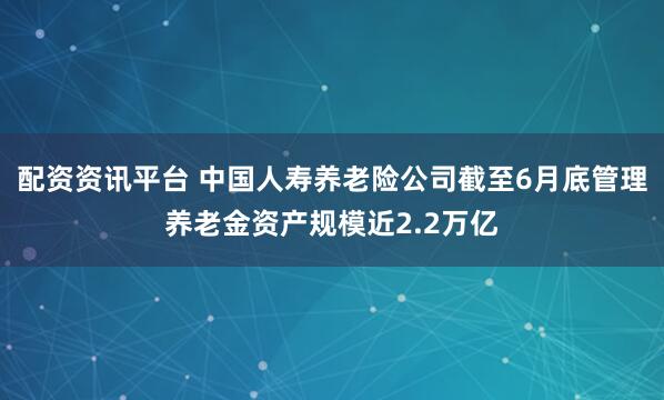 配资资讯平台 中国人寿养老险公司截至6月底管理养老金资产规模近2.2万亿