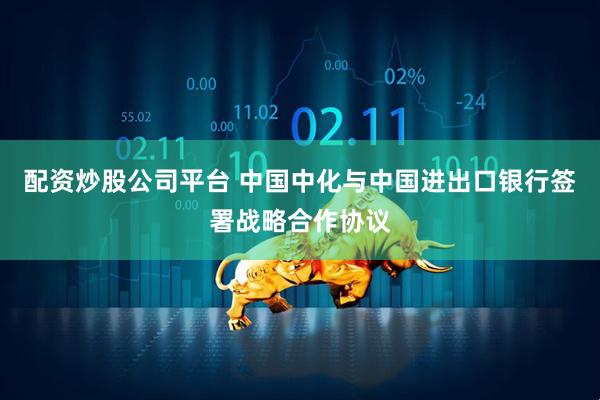 配资炒股公司平台 中国中化与中国进出口银行签署战略合作协议
