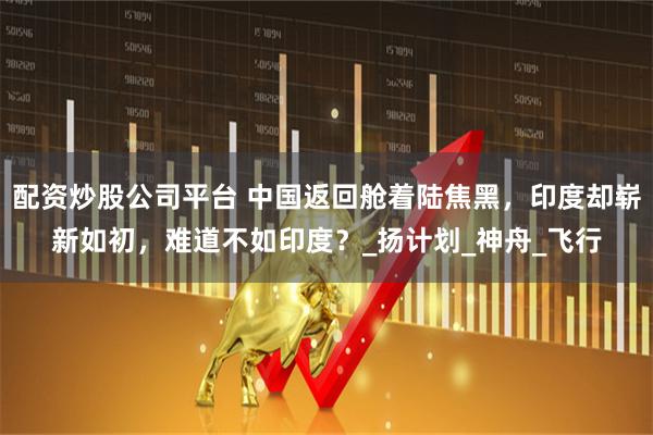 配资炒股公司平台 中国返回舱着陆焦黑，印度却崭新如初，难道不如印度？_扬计划_神舟_飞行