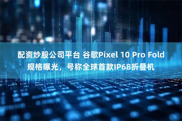 配资炒股公司平台 谷歌Pixel 10 Pro Fold规格曝光，号称全球首款IP68折叠机