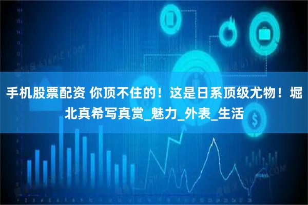手机股票配资 你顶不住的！这是日系顶级尤物！堀北真希写真赏_魅力_外表_生活