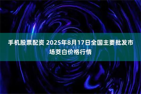 手机股票配资 2025年8月17日全国主要批发市场茭白价格行情