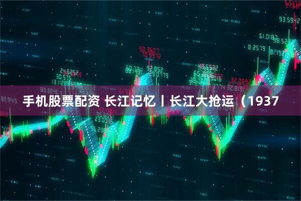 手机股票配资 长江记忆丨长江大抢运（1937