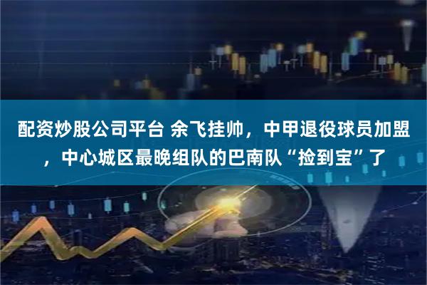配资炒股公司平台 余飞挂帅，中甲退役球员加盟，中心城区最晚组队的巴南队“捡到宝”了