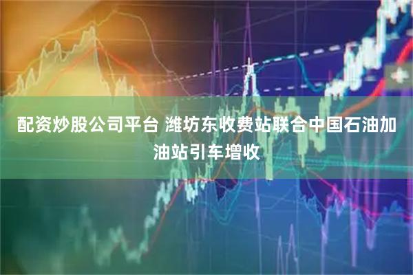 配资炒股公司平台 潍坊东收费站联合中国石油加油站引车增收