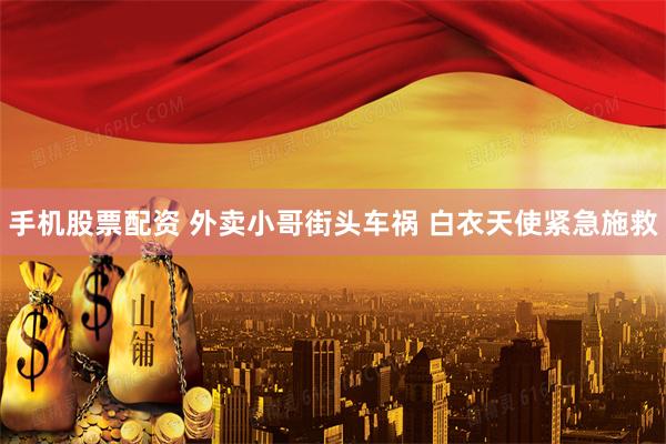 手机股票配资 外卖小哥街头车祸 白衣天使紧急施救