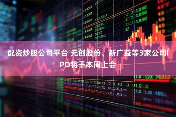 配资炒股公司平台 元创股份、新广益等3家公司IPO将于本周上会