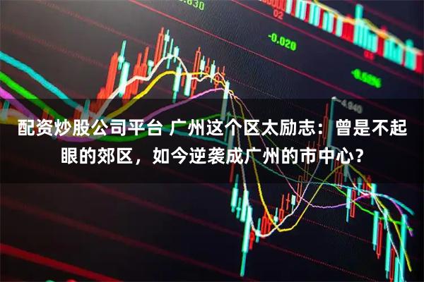 配资炒股公司平台 广州这个区太励志：曾是不起眼的郊区，如今逆袭成广州的市中心？