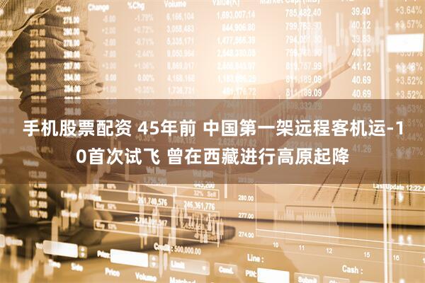 手机股票配资 45年前 中国第一架远程客机运-10首次试飞 曾在西藏进行高原起降