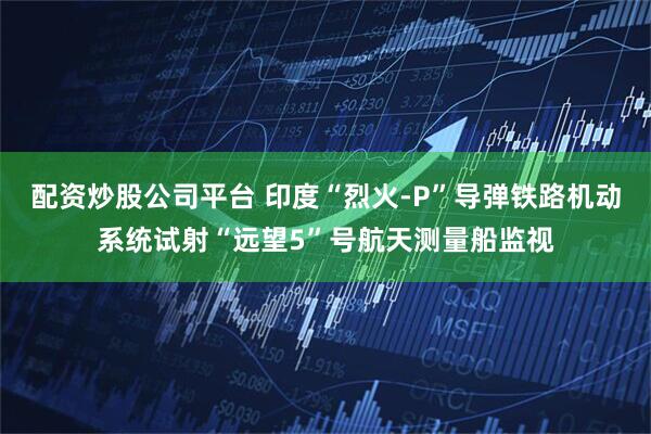 配资炒股公司平台 印度“烈火-P”导弹铁路机动系统试射“远望5”号航天测量船监视