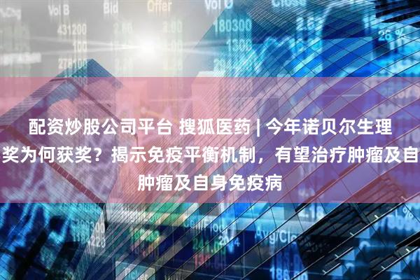 配资炒股公司平台 搜狐医药 | 今年诺贝尔生理学或医学奖为何获奖？揭示免疫平衡机制，有望治疗肿瘤及自身免疫病