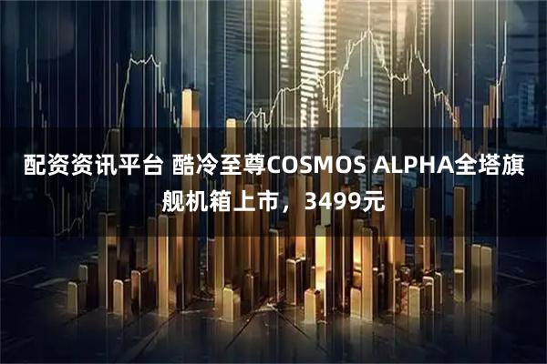 配资资讯平台 酷冷至尊COSMOS ALPHA全塔旗舰机箱上市,3499元
