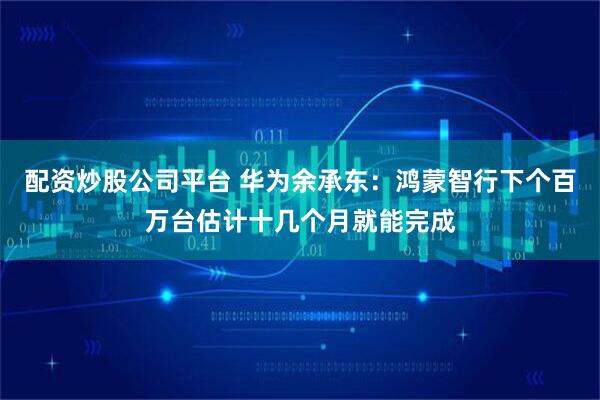 配资炒股公司平台 华为余承东:鸿蒙智行下个百万台估计十几个月就能完成