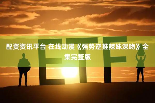 配资资讯平台 在线动漫《强势逆推辣妹深吻》全集完整版