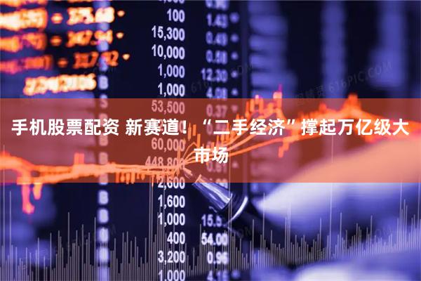 手机股票配资 新赛道!“二手经济”撑起万亿级大市场