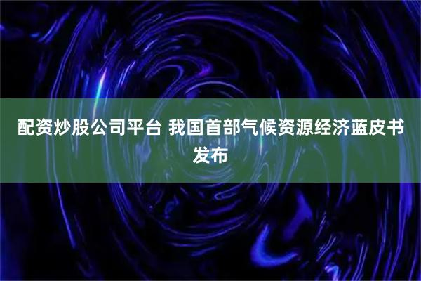 配资炒股公司平台 我国首部气候资源经济蓝皮书发布