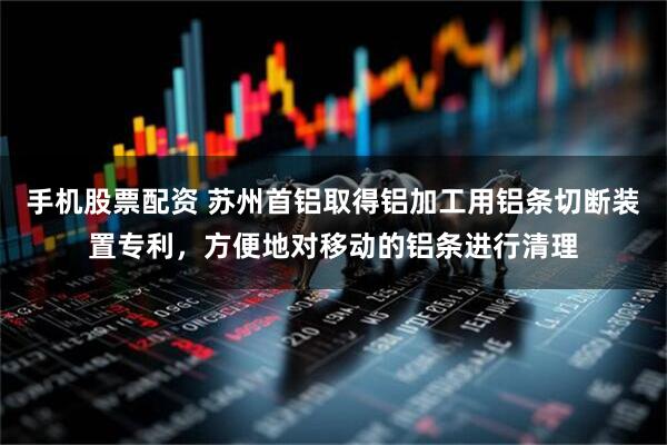 手机股票配资 苏州首铝取得铝加工用铝条切断装置专利，方便地对移动的铝条进行清理